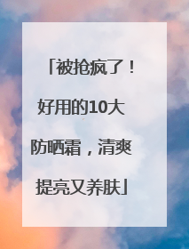 被抢疯了！好用的10大防晒霜，清爽提亮又养肤