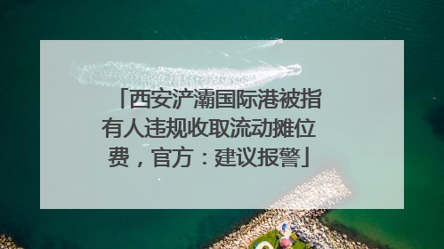 西安浐灞国际港被指有人违规收取流动摊位费，官方：建议报警