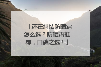 还在纠结防晒霜怎么选？防晒霜推荐，口碑之选！