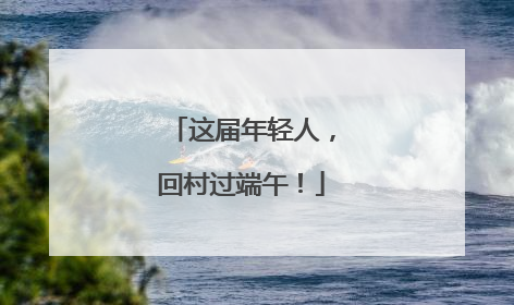 这届年轻人，回村过端午！