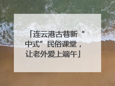 连云港古巷新“中式”民俗课堂，让老外爱上端午