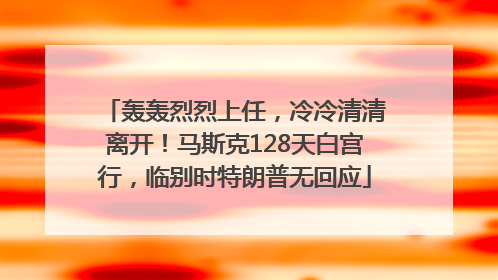 轰轰烈烈上任，冷冷清清离开！马斯克128天白宫行，临别时特朗普无回应