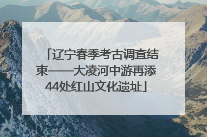 辽宁春季考古调查结束——大凌河中游再添44处红山文化遗址