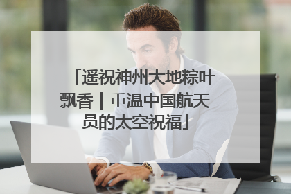 遥祝神州大地粽叶飘香｜重温中国航天员的太空祝福