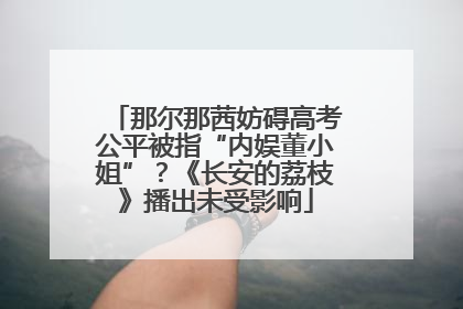 那尔那茜妨碍高考公平被指“内娱董小姐”？《长安的荔枝》播出未受影响