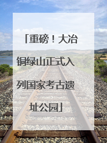 重磅！大冶铜绿山正式入列国家考古遗址公园