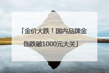 金价大跌！国内品牌金饰跌破1000元大关