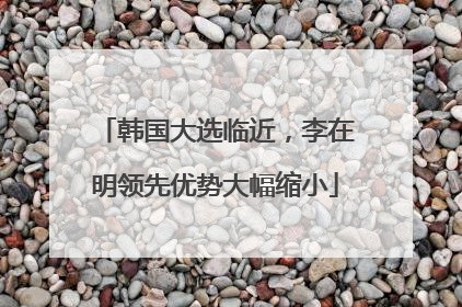 韩国大选临近，李在明领先优势大幅缩小