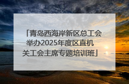 青岛西海岸新区总工会举办2025年度区直机关工会主席专题培训班