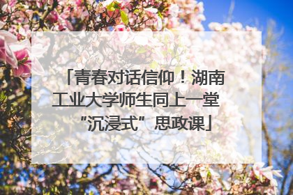 青春对话信仰！湖南工业大学师生同上一堂“沉浸式”思政课