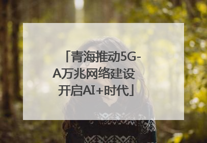 青海推动5G-A万兆网络建设 开启AI+时代