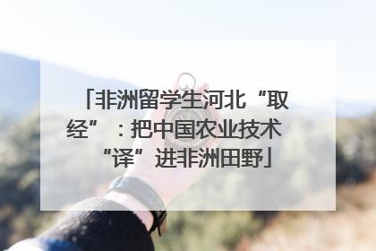 非洲留学生河北“取经”：把中国农业技术“译”进非洲田野