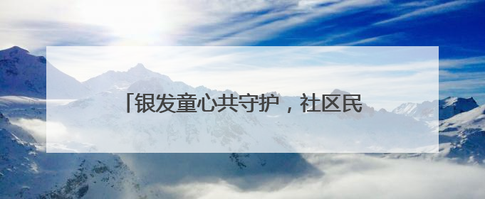 银发童心共守护，社区民警用爱筑牢老幼平安防线
