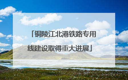 铜陵江北港铁路专用线建设取得重大进展