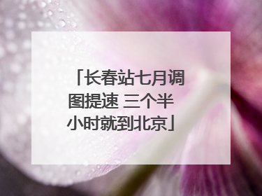 长春站七月调图提速 三个半小时就到北京