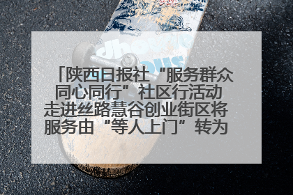 陕西日报社“服务群众 同心同行”社区行活动走进丝路慧谷创业街区将服务由“等人上门”转为“主动下沉”