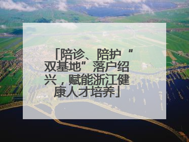 陪诊、陪护“双基地”落户绍兴，赋能浙江健康人才培养