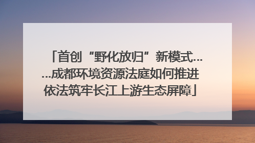 首创“野化放归”新模式……成都环境资源法庭如何推进依法筑牢长江上游生态屏障