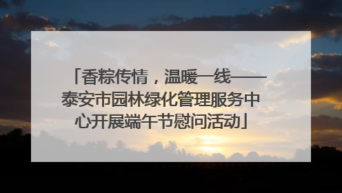 香粽传情，温暖一线——泰安市园林绿化管理服务中心开展端午节慰问活动