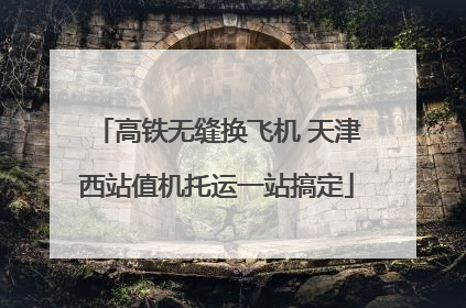 高铁无缝换飞机 天津西站值机托运一站搞定