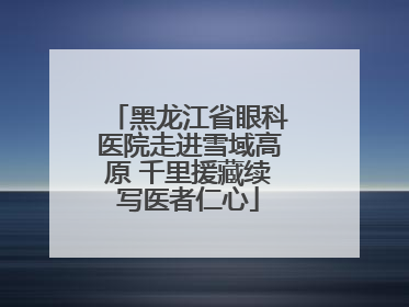 黑龙江省眼科医院走进雪域高原 千里援藏续写医者仁心