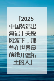 2025中国智造出海记丨关税风波下，那些在世界最前线开疆拓土的人