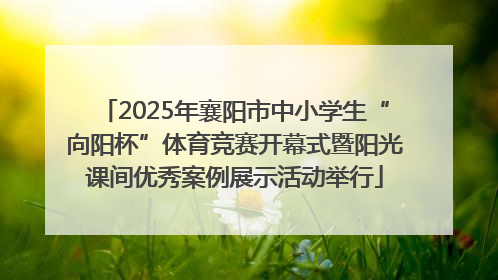 2025年襄阳市中小学生“向阳杯”体育竞赛开幕式暨阳光课间优秀案例展示活动举行