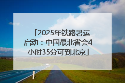 2025年铁路暑运启动：中国最北省会4小时35分可到北京