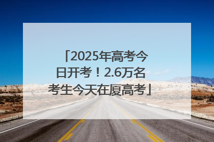 2025年高考今日开考！2.6万名考生今天在厦高考