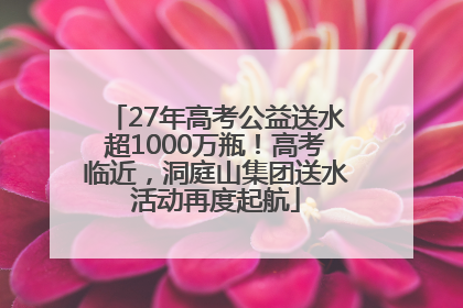 27年高考公益送水超1000万瓶！高考临近，洞庭山集团送水活动再度起航