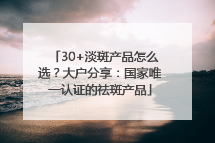 30+淡斑产品怎么选？大户分享：国家唯一认证的祛斑产品