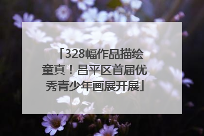 328幅作品描绘童真！昌平区首届优秀青少年画展开展