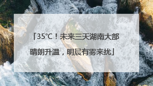 35℃！未来三天湖南大部晴朗升温，明晨有雾来扰