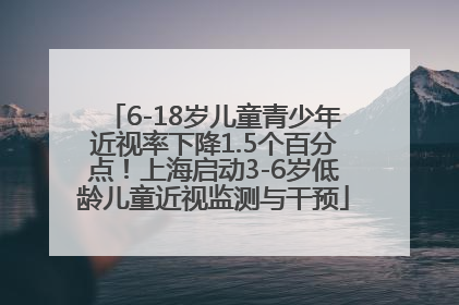 6-18岁儿童青少年近视率下降1.5个百分点！上海启动3-6岁低龄儿童近视监测与干预