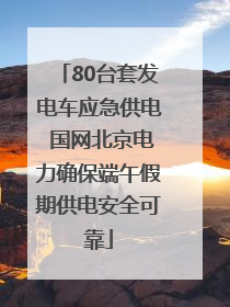 80台套发电车应急供电 国网北京电力确保端午假期供电安全可靠